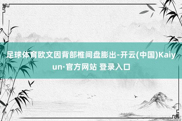 足球体育欧文因背部椎间盘膨出-开云(中国)Kaiyun·官方网站 登录入口