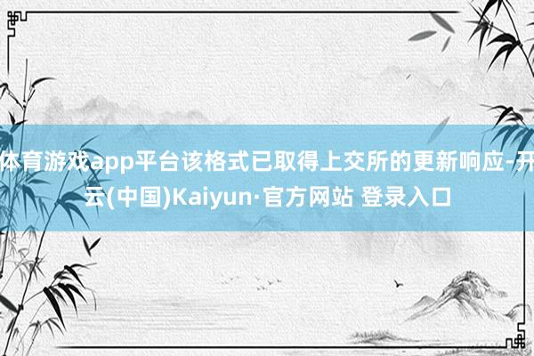 体育游戏app平台该格式已取得上交所的更新响应-开云(中国)Kaiyun·官方网站 登录入口