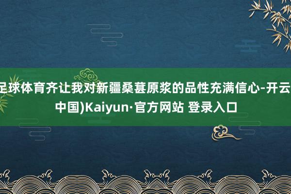 足球体育齐让我对新疆桑葚原浆的品性充满信心-开云(中国)Kaiyun·官方网站 登录入口