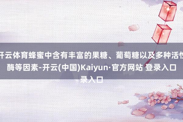开云体育蜂蜜中含有丰富的果糖、葡萄糖以及多种活性酶等因素-开云(中国)Kaiyun·官方网站 登录入口
