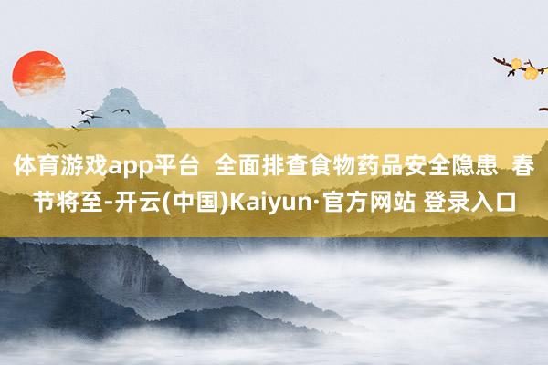 体育游戏app平台  全面排查食物药品安全隐患  春节将至-开云(中国)Kaiyun·官方网站 登录入口