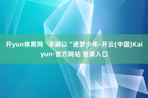 开yun体育网   手脚以“逐梦少年-开云(中国)Kaiyun·官方网站 登录入口