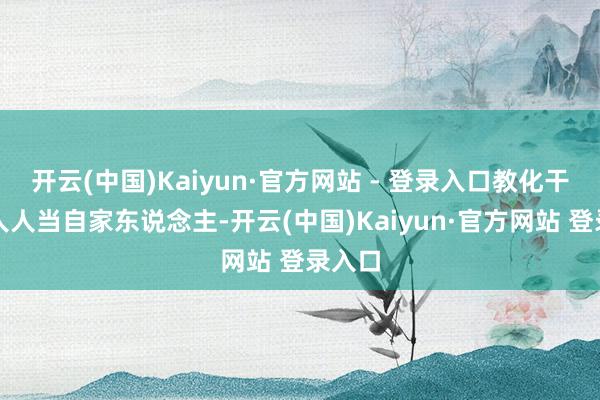 开云(中国)Kaiyun·官方网站 - 登录入口教化干部把人人当自家东说念主-开云(中国)Kaiyun·官方网站 登录入口