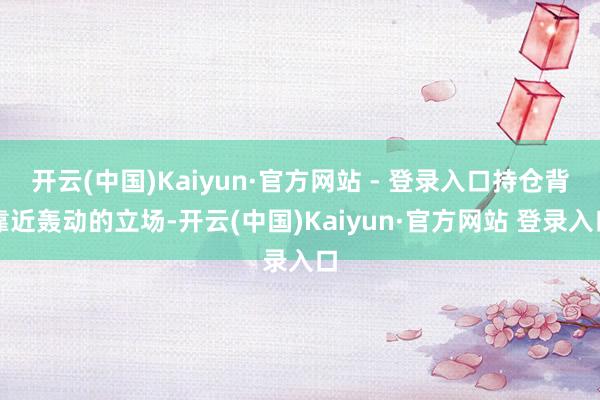 开云(中国)Kaiyun·官方网站 - 登录入口持仓背靠近轰动的立场-开云(中国)Kaiyun·官方网站 登录入口
