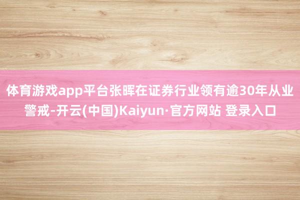 体育游戏app平台　　张晖在证券行业领有逾30年从业警戒-开云(中国)Kaiyun·官方网站 登录入口