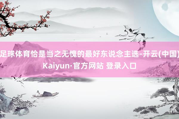 足球体育恰是当之无愧的最好东说念主选-开云(中国)Kaiyun·官方网站 登录入口