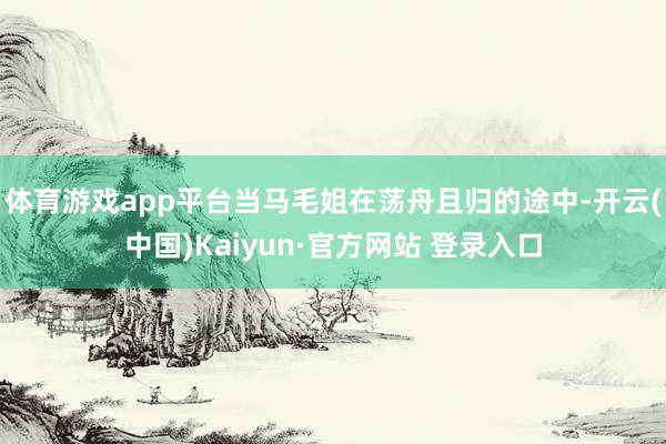 体育游戏app平台当马毛姐在荡舟且归的途中-开云(中国)Kaiyun·官方网站 登录入口