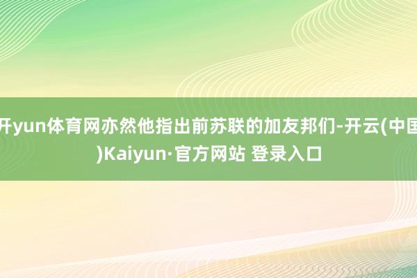 开yun体育网亦然他指出前苏联的加友邦们-开云(中国)Kaiyun·官方网站 登录入口