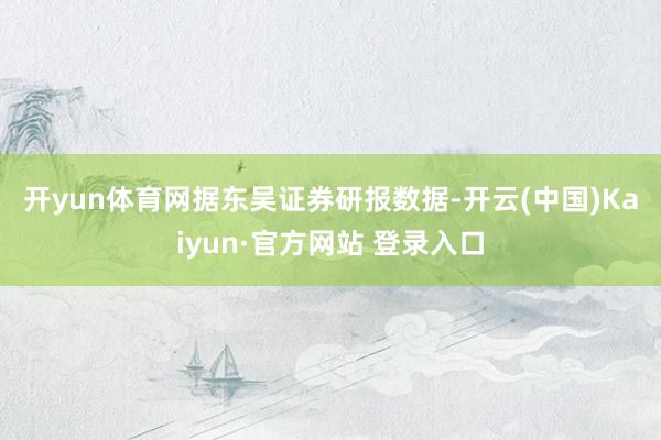 开yun体育网　　据东吴证券研报数据-开云(中国)Kaiyun·官方网站 登录入口