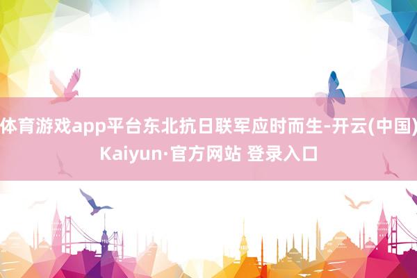 体育游戏app平台东北抗日联军应时而生-开云(中国)Kaiyun·官方网站 登录入口