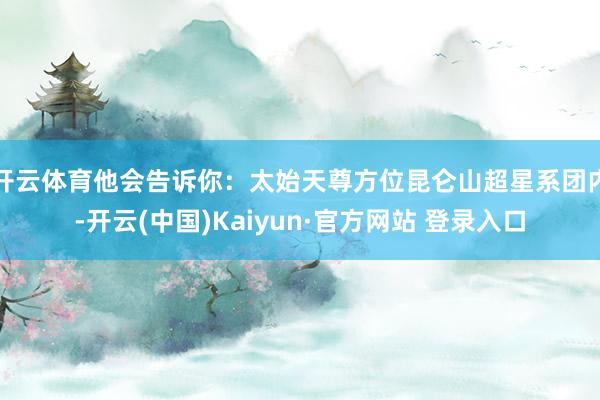 开云体育他会告诉你：太始天尊方位昆仑山超星系团内-开云(中国)Kaiyun·官方网站 登录入口