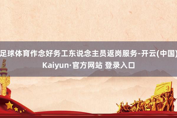 足球体育作念好务工东说念主员返岗服务-开云(中国)Kaiyun·官方网站 登录入口