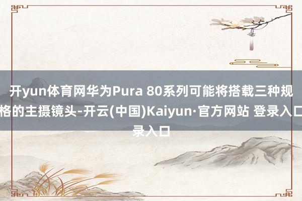开yun体育网华为Pura 80系列可能将搭载三种规格的主摄镜头-开云(中国)Kaiyun·官方网站 登录入口