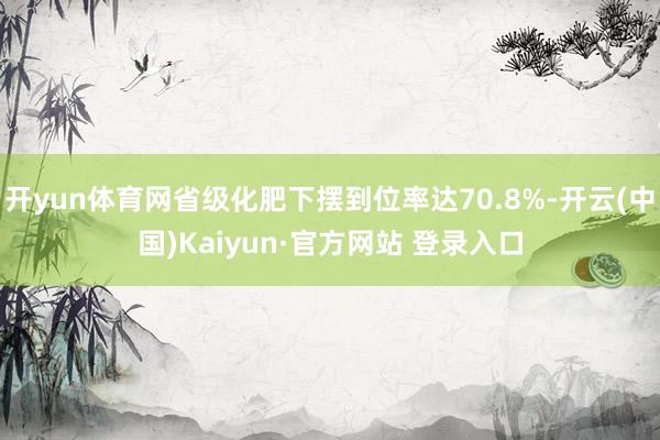 开yun体育网省级化肥下摆到位率达70.8%-开云(中国)Kaiyun·官方网站 登录入口
