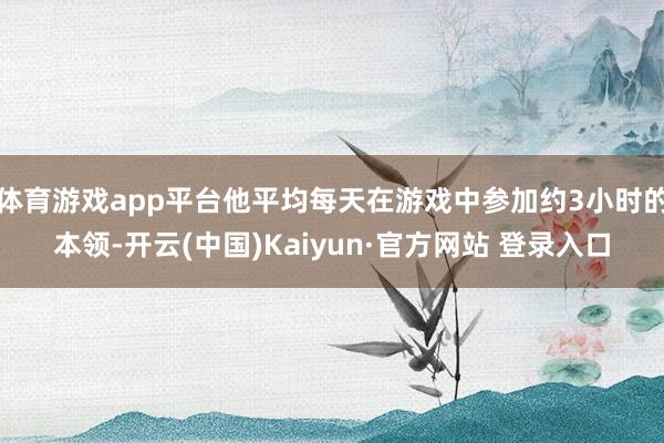 体育游戏app平台他平均每天在游戏中参加约3小时的本领-开云(中国)Kaiyun·官方网站 登录入口