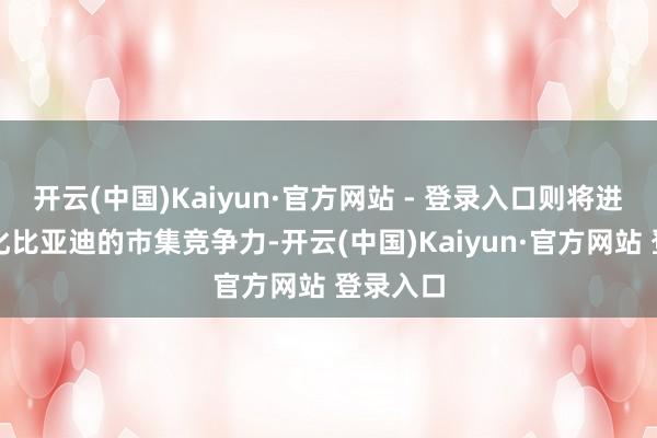 开云(中国)Kaiyun·官方网站 - 登录入口则将进一步强化比亚迪的市集竞争力-开云(中国)Kaiyun·官方网站 登录入口