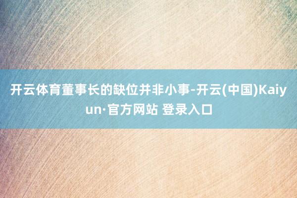 开云体育董事长的缺位并非小事-开云(中国)Kaiyun·官方网站 登录入口