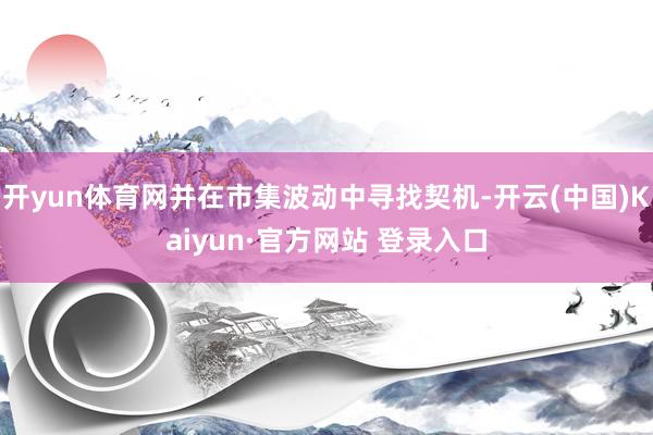 开yun体育网并在市集波动中寻找契机-开云(中国)Kaiyun·官方网站 登录入口