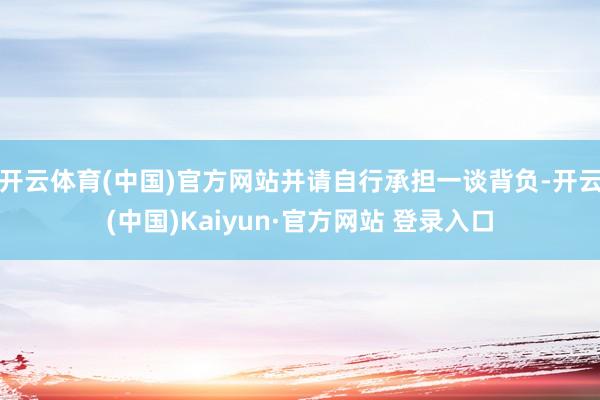 开云体育(中国)官方网站并请自行承担一谈背负-开云(中国)Kaiyun·官方网站 登录入口