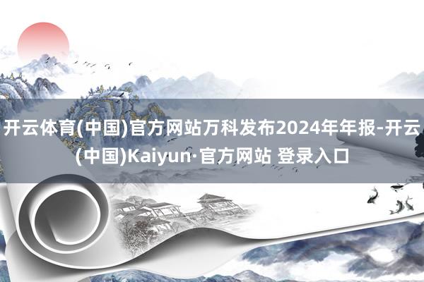 开云体育(中国)官方网站万科发布2024年年报-开云(中国)Kaiyun·官方网站 登录入口