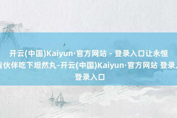 开云(中国)Kaiyun·官方网站 - 登录入口让永恒宗旨伙伴吃下坦然丸-开云(中国)Kaiyun·官方网站 登录入口