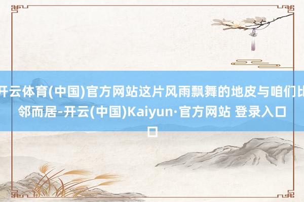 开云体育(中国)官方网站这片风雨飘舞的地皮与咱们比邻而居-开云(中国)Kaiyun·官方网站 登录入口