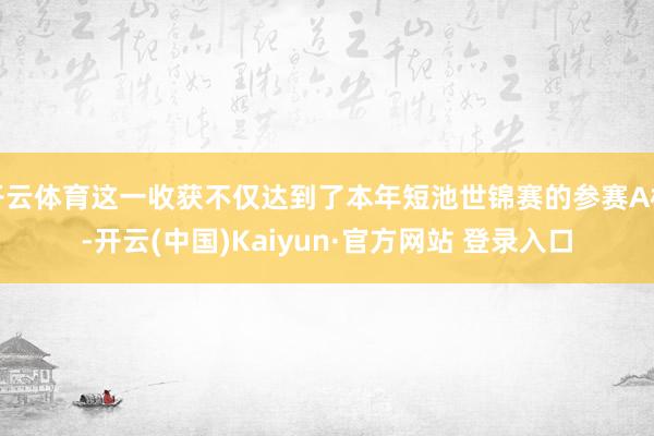 开云体育这一收获不仅达到了本年短池世锦赛的参赛A标-开云(中国)Kaiyun·官方网站 登录入口