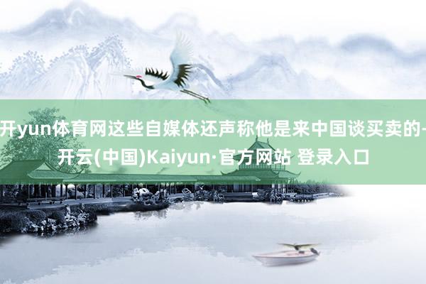 开yun体育网这些自媒体还声称他是来中国谈买卖的-开云(中国)Kaiyun·官方网站 登录入口