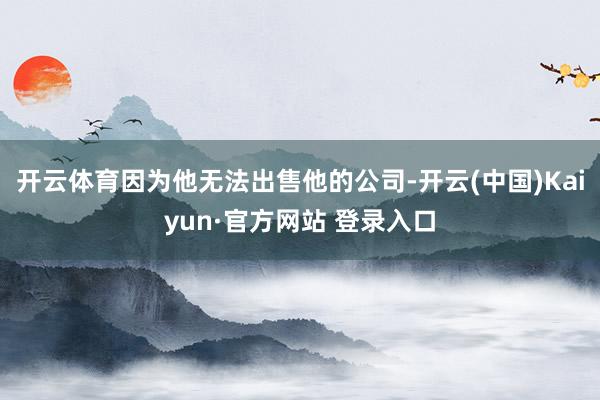 开云体育因为他无法出售他的公司-开云(中国)Kaiyun·官方网站 登录入口